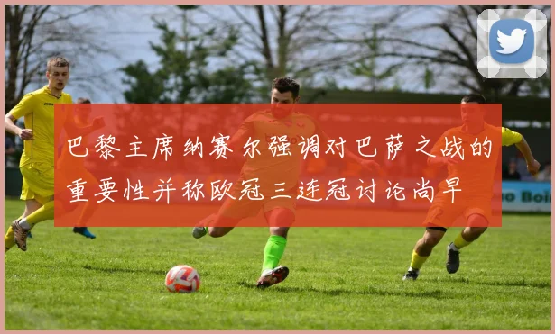 巴黎主席纳赛尔强调对巴萨之战的重要性并称欧冠三连冠讨论尚早