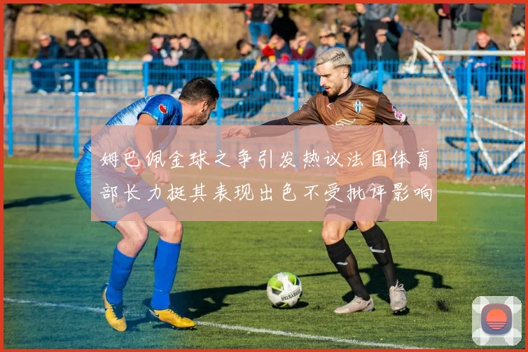 姆巴佩金球之争引发热议法国体育部长力挺其表现出色不受批评影响
