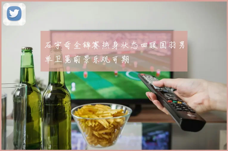 石宇奇全锦赛热身状态回暖国羽男单卫冕前景乐观可期