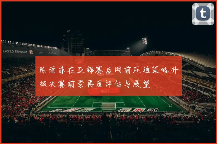 陈雨菲在亚锦赛后网前压迫策略升级决赛前景再度评估与展望