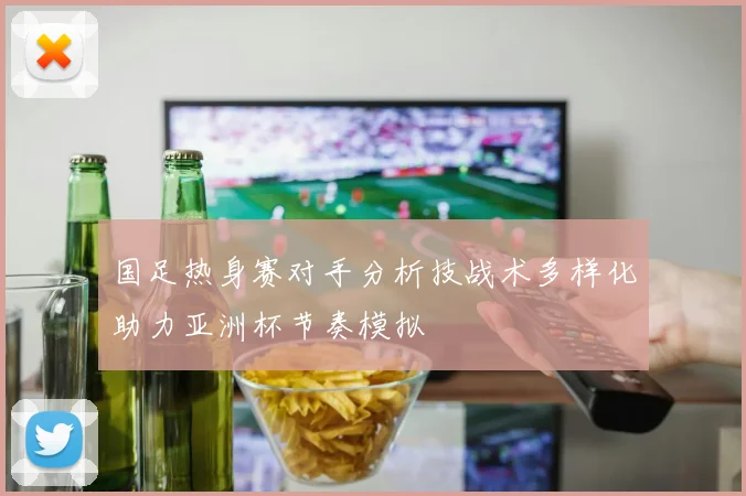 国足热身赛对手分析技战术多样化助力亚洲杯节奏模拟
