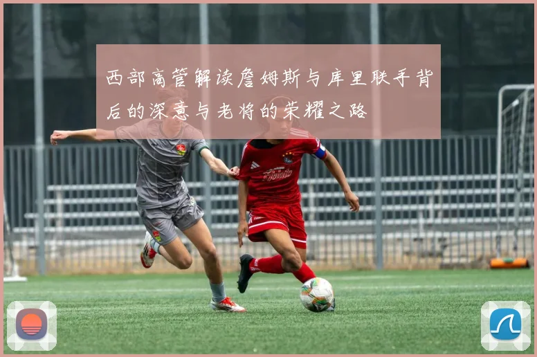 西部高管解读詹姆斯与库里联手背后的深意与老将的荣耀之路