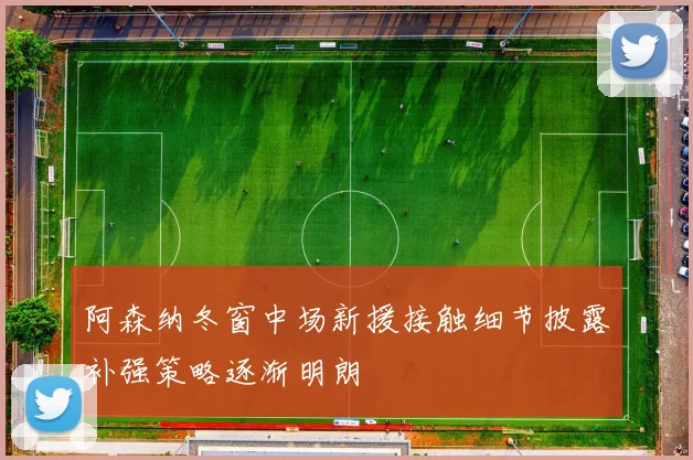 阿森纳冬窗中场新援接触细节披露补强策略逐渐明朗