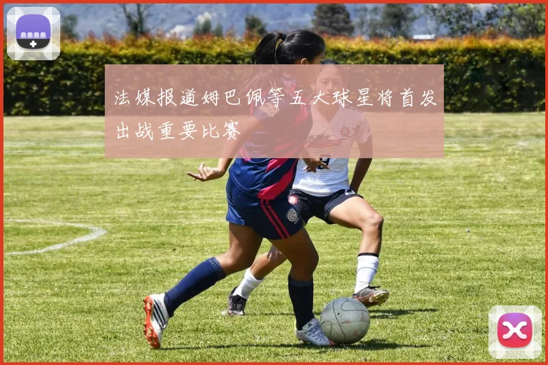法媒报道姆巴佩等五大球星将首发出战重要比赛