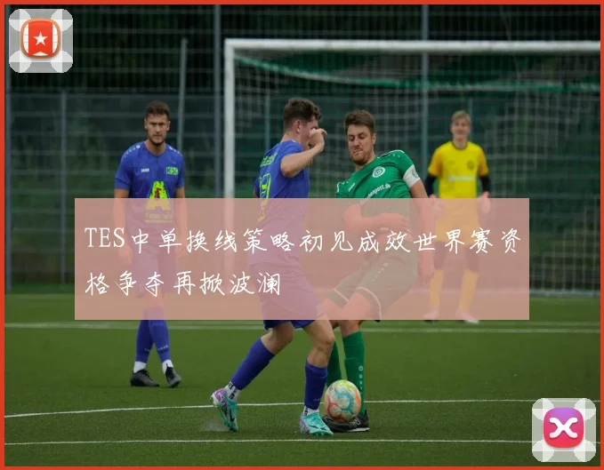 TES中单换线策略初见成效世界赛资格争夺再掀波澜